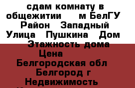 сдам комнату в общежитии (10 м БелГУ) › Район ­ Западный › Улица ­ Пушкина › Дом ­ 12 › Этажность дома ­ 6 › Цена ­ 9 000 - Белгородская обл., Белгород г. Недвижимость » Квартиры аренда   